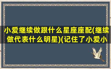 小爱继续做跟什么星座座配(继续做代表什么明星)(记住了小爱小爱重要的事情得说三遍)