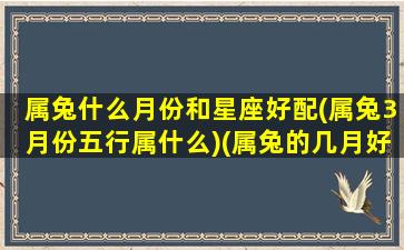 属兔什么月份和星座好配(属兔3月份五行属什么)(属兔的几月好,几月不好)