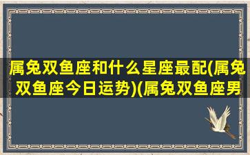 属兔双鱼座和什么星座最配(属兔双鱼座今日运势)(属兔双鱼座男性格深度分析)