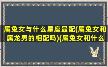 属兔女与什么星座最配(属兔女和属龙男的相配吗)(属兔女和什么属相合得来)