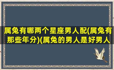 属兔有哪两个星座男人配(属兔有那些年分)(属兔的男人是好男人吗)