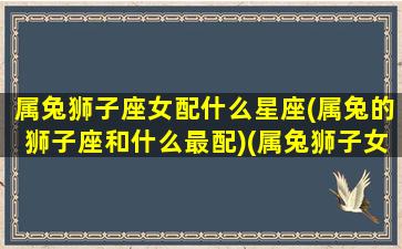 属兔狮子座女配什么星座(属兔的狮子座和什么最配)(属兔狮子女的爱情观)