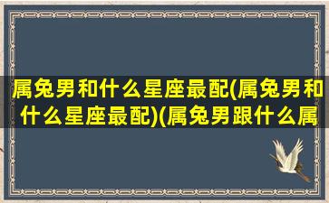 属兔男和什么星座最配(属兔男和什么星座最配)(属兔男跟什么属相最合适)