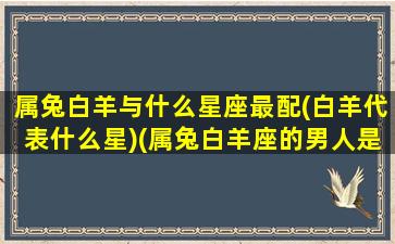 属兔白羊与什么星座最配(白羊代表什么星)(属兔白羊座的男人是什么性格)