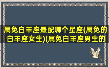 属兔白羊座最配哪个星座(属兔的白羊座女生)(属兔白羊座男生的深度分析)