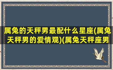 属兔的天秤男最配什么星座(属兔天秤男的爱情观)(属兔天秤座男生喜欢什么样的女生)