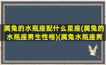 属兔的水瓶座配什么星座(属兔的水瓶座男生性格)(属兔水瓶座男生性格超准)