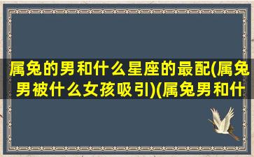 属兔的男和什么星座的最配(属兔男被什么女孩吸引)(属兔男和什么相配最好)