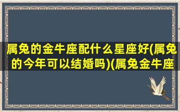 属兔的金牛座配什么星座好(属兔的今年可以结婚吗)(属兔金牛座的致命弱点)