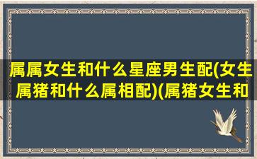 属属女生和什么星座男生配(女生属猪和什么属相配)(属猪女生和什么属相最配对)