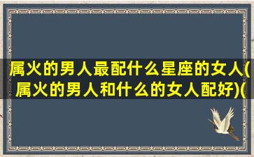 属火的男人最配什么星座的女人(属火的男人和什么的女人配好)(属火的男人性格)