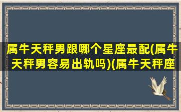 属牛天秤男跟哪个星座最配(属牛天秤男容易出轨吗)(属牛天秤座男对待感情)