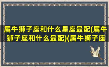 属牛狮子座和什么星座最配(属牛狮子座和什么最配)(属牛狮子座好吗)