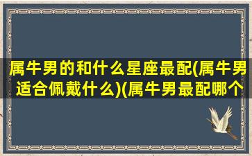 属牛男的和什么星座最配(属牛男适合佩戴什么)(属牛男最配哪个属相)