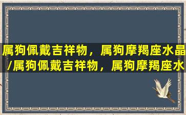 属狗佩戴吉祥物，属狗摩羯座水晶/属狗佩戴吉祥物，属狗摩羯座水晶-我的网站