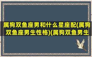 属狗双鱼座男和什么星座配(属狗双鱼座男生性格)(属狗双鱼男生的爱情)