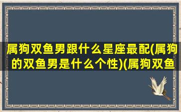 属狗双鱼男跟什么星座最配(属狗的双鱼男是什么个性)(属狗双鱼男一生命运)