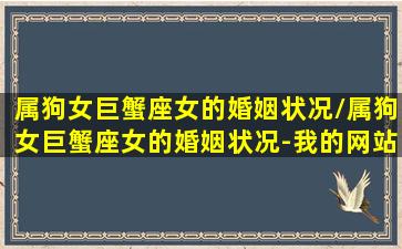 属狗女巨蟹座女的婚姻状况/属狗女巨蟹座女的婚姻状况-我的网站(属狗巨蟹女的性格特点)