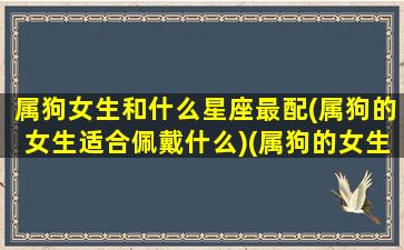 属狗女生和什么星座最配(属狗的女生适合佩戴什么)(属狗的女生配什么属相最好)