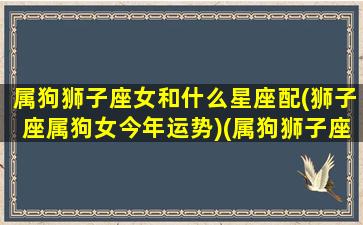 属狗狮子座女和什么星座配(狮子座属狗女今年运势)(属狗狮子座女生的性格特征)