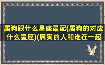 属狗跟什么星座最配(属狗的对应什么星座)(属狗的人和谁在一起最配)