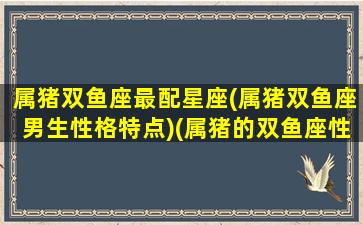 属猪双鱼座最配星座(属猪双鱼座男生性格特点)(属猪的双鱼座性格)