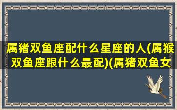 属猪双鱼座配什么星座的人(属猴双鱼座跟什么最配)(属猪双鱼女配对)