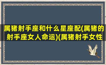 属猪射手座和什么星座配(属猪的射手座女人命运)(属猪射手女性格特征)