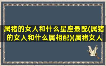 属猪的女人和什么星座最配(属猪的女人和什么属相配)(属猪女人跟什么属相配)