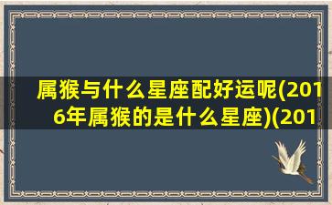 属猴与什么星座配好运呢(2016年属猴的是什么星座)(2016年属猴与什么相克)