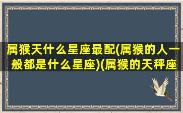 属猴天什么星座最配(属猴的人一般都是什么星座)(属猴的天秤座人命好吗)