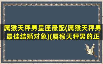 属猴天秤男星座最配(属猴天秤男最佳结婚对象)(属猴天秤男的正缘在哪里)