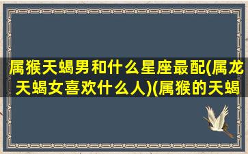 属猴天蝎男和什么星座最配(属龙天蝎女喜欢什么人)(属猴的天蝎男对感情)