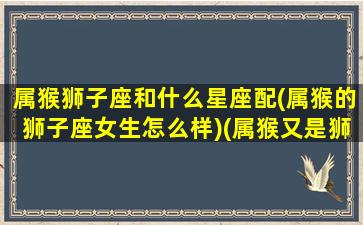 属猴狮子座和什么星座配(属猴的狮子座女生怎么样)(属猴又是狮子座)