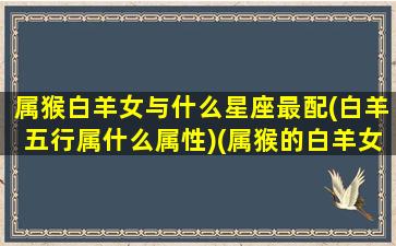 属猴白羊女与什么星座最配(白羊五行属什么属性)(属猴的白羊女会选择什么样的伴侣呢)