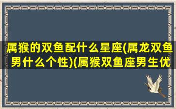 属猴的双鱼配什么星座(属龙双鱼男什么个性)(属猴双鱼座男生优缺点)