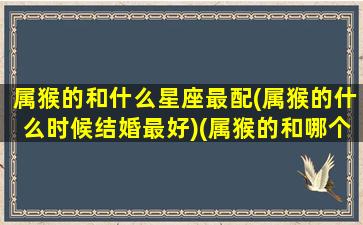 属猴的和什么星座最配(属猴的什么时候结婚最好)(属猴的和哪个属相配偶最好)