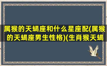 属猴的天蝎座和什么星座配(属猴的天蝎座男生性格)(生肖猴天蝎座男怎么样)