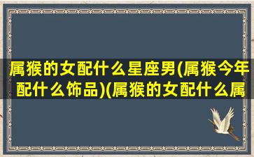 属猴的女配什么星座男(属猴今年配什么饰品)(属猴的女配什么属相的人最适合)