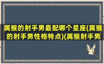 属猴的射手男最配哪个星座(属猴的射手男性格特点)(属猴射手男的致命弱点)