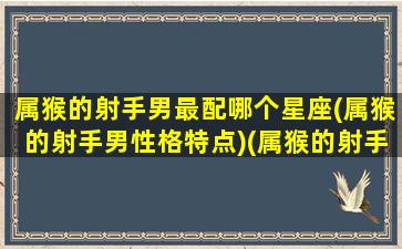 属猴的射手男最配哪个星座(属猴的射手男性格特点)(属猴的射手座男生一生命运)