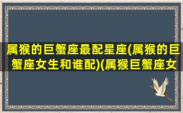 属猴的巨蟹座最配星座(属猴的巨蟹座女生和谁配)(属猴巨蟹座女生性格特点)