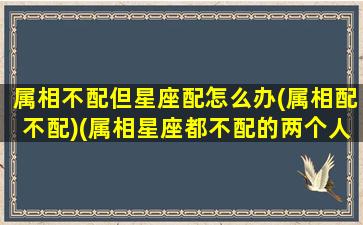 属相不配但星座配怎么办(属相配不配)(属相星座都不配的两个人能幸福吗)