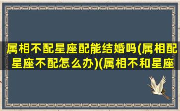 属相不配星座配能结婚吗(属相配星座不配怎么办)(属相不和星座和好吗)