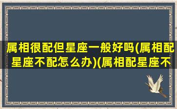 属相很配但星座一般好吗(属相配星座不配怎么办)(属相配星座不配能在一起么)