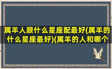 属羊人跟什么星座配最好(属羊的什么星座最好)(属羊的人和哪个属相最配)