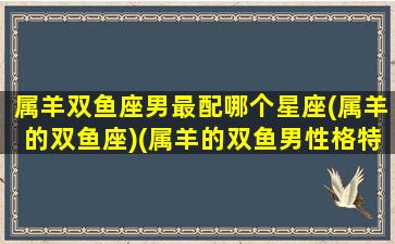 属羊双鱼座男最配哪个星座(属羊的双鱼座)(属羊的双鱼男性格特点)