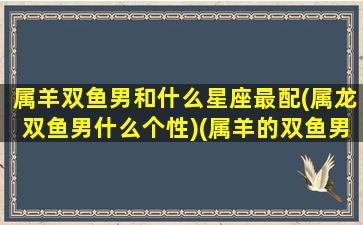 属羊双鱼男和什么星座最配(属龙双鱼男什么个性)(属羊的双鱼男)