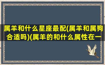 属羊和什么星座最配(属羊和属狗合适吗)(属羊的和什么属性在一起运气最差)