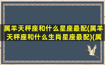 属羊天秤座和什么星座最配(属羊天秤座和什么生肖星座最配)(属羊天秤的婚姻)